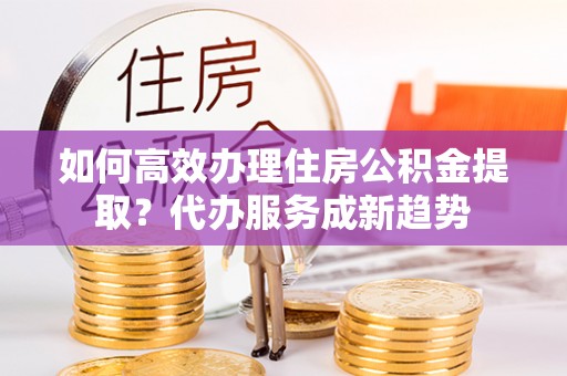弥陀如何高效办理住房公积金提取？代办服务成新趋势