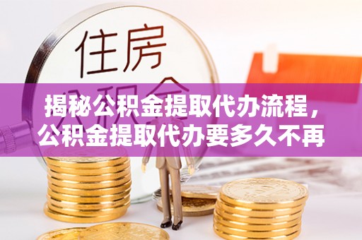 弥陀揭秘公积金提取代办流程，公积金提取代办要多久不再迷茫