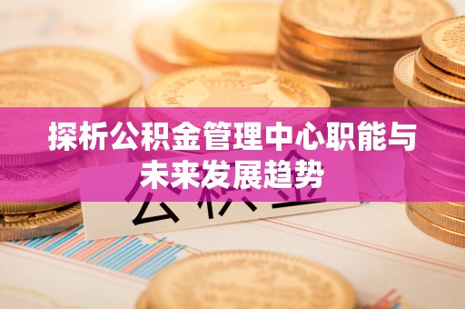 弥陀探析公积金管理中心职能与未来发展趋势