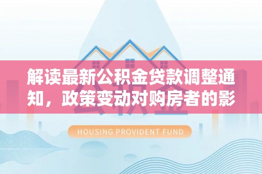 弥陀解读最新公积金贷款调整通知，政策变动对购房者的影响