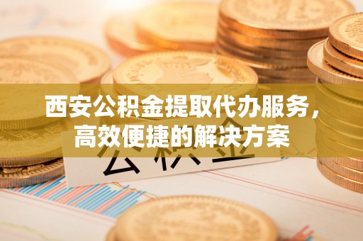 弥陀西安公积金提取代办服务，高效便捷的解决方案